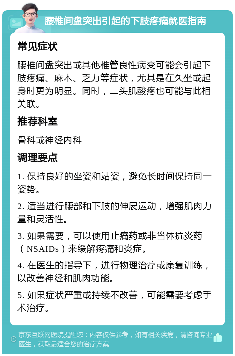 腰椎间盘突出引起的下肢疼痛就医指南 常见症状 腰椎间盘突出或其他椎管良性病变可能会引起下肢疼痛、麻木、乏力等症状，尤其是在久坐或起身时更为明显。同时，二头肌酸疼也可能与此相关联。 推荐科室 骨科或神经内科 调理要点 1. 保持良好的坐姿和站姿，避免长时间保持同一姿势。 2. 适当进行腰部和下肢的伸展运动，增强肌肉力量和灵活性。 3. 如果需要，可以使用止痛药或非甾体抗炎药（NSAIDs）来缓解疼痛和炎症。 4. 在医生的指导下，进行物理治疗或康复训练，以改善神经和肌肉功能。 5. 如果症状严重或持续不改善，可能需要考虑手术治疗。