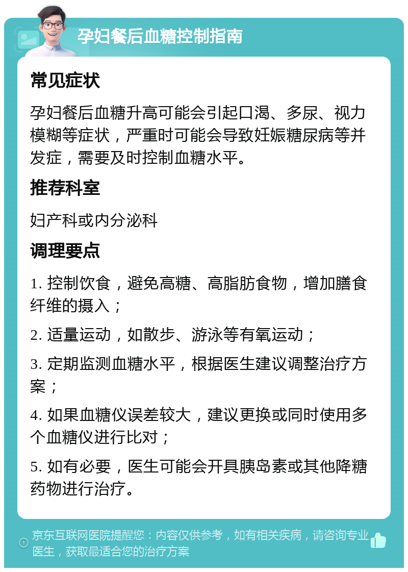 孕妇餐后血糖控制指南 常见症状 孕妇餐后血糖升高可能会引起口渴、多尿、视力模糊等症状，严重时可能会导致妊娠糖尿病等并发症，需要及时控制血糖水平。 推荐科室 妇产科或内分泌科 调理要点 1. 控制饮食，避免高糖、高脂肪食物，增加膳食纤维的摄入； 2. 适量运动，如散步、游泳等有氧运动； 3. 定期监测血糖水平，根据医生建议调整治疗方案； 4. 如果血糖仪误差较大，建议更换或同时使用多个血糖仪进行比对； 5. 如有必要，医生可能会开具胰岛素或其他降糖药物进行治疗。