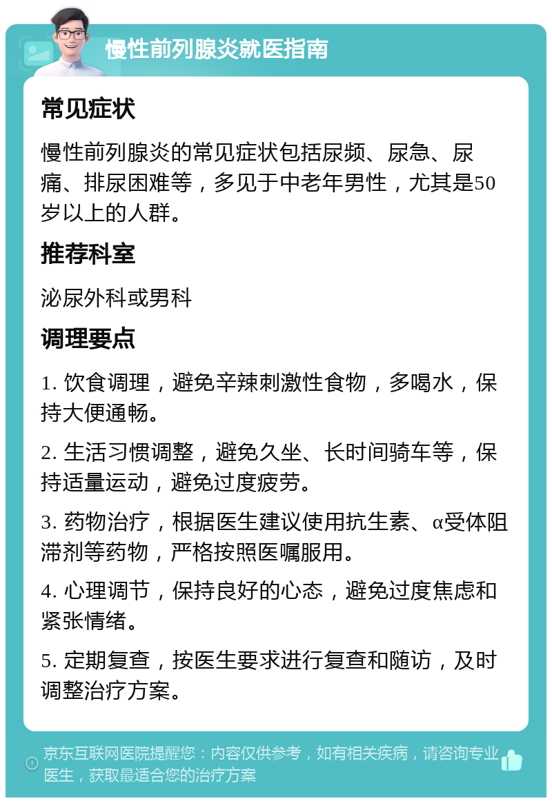 慢性前列腺炎就医指南 常见症状 慢性前列腺炎的常见症状包括尿频、尿急、尿痛、排尿困难等，多见于中老年男性，尤其是50岁以上的人群。 推荐科室 泌尿外科或男科 调理要点 1. 饮食调理，避免辛辣刺激性食物，多喝水，保持大便通畅。 2. 生活习惯调整，避免久坐、长时间骑车等，保持适量运动，避免过度疲劳。 3. 药物治疗，根据医生建议使用抗生素、α受体阻滞剂等药物，严格按照医嘱服用。 4. 心理调节，保持良好的心态，避免过度焦虑和紧张情绪。 5. 定期复查，按医生要求进行复查和随访，及时调整治疗方案。