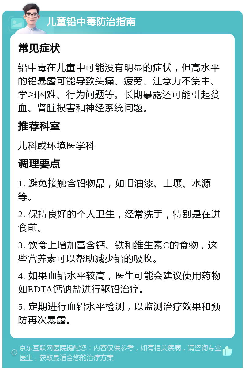 儿童铅中毒防治指南 常见症状 铅中毒在儿童中可能没有明显的症状，但高水平的铅暴露可能导致头痛、疲劳、注意力不集中、学习困难、行为问题等。长期暴露还可能引起贫血、肾脏损害和神经系统问题。 推荐科室 儿科或环境医学科 调理要点 1. 避免接触含铅物品，如旧油漆、土壤、水源等。 2. 保持良好的个人卫生，经常洗手，特别是在进食前。 3. 饮食上增加富含钙、铁和维生素C的食物，这些营养素可以帮助减少铅的吸收。 4. 如果血铅水平较高，医生可能会建议使用药物如EDTA钙钠盐进行驱铅治疗。 5. 定期进行血铅水平检测，以监测治疗效果和预防再次暴露。