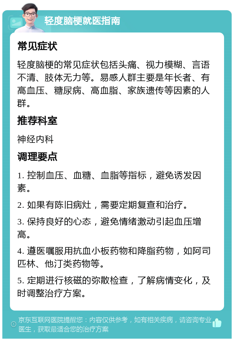 轻度脑梗就医指南 常见症状 轻度脑梗的常见症状包括头痛、视力模糊、言语不清、肢体无力等。易感人群主要是年长者、有高血压、糖尿病、高血脂、家族遗传等因素的人群。 推荐科室 神经内科 调理要点 1. 控制血压、血糖、血脂等指标，避免诱发因素。 2. 如果有陈旧病灶，需要定期复查和治疗。 3. 保持良好的心态，避免情绪激动引起血压增高。 4. 遵医嘱服用抗血小板药物和降脂药物，如阿司匹林、他汀类药物等。 5. 定期进行核磁的弥散检查，了解病情变化，及时调整治疗方案。