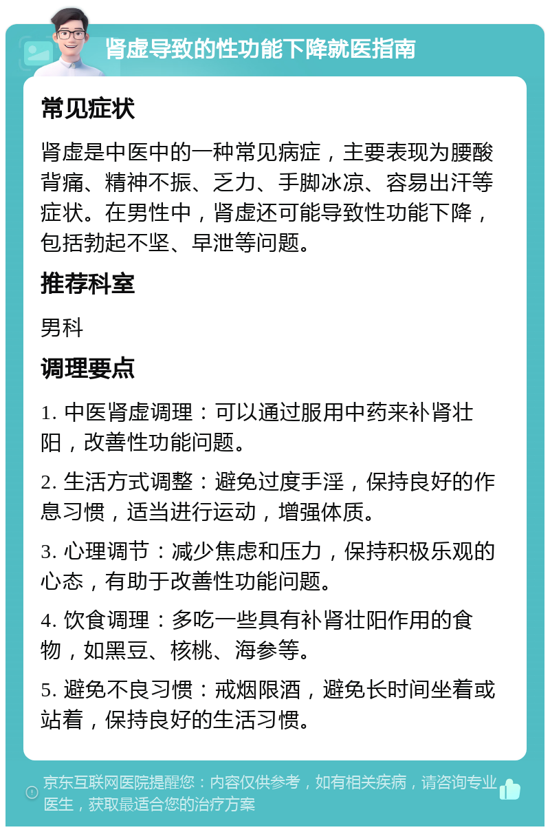 肾虚导致的性功能下降就医指南 常见症状 肾虚是中医中的一种常见病症，主要表现为腰酸背痛、精神不振、乏力、手脚冰凉、容易出汗等症状。在男性中，肾虚还可能导致性功能下降，包括勃起不坚、早泄等问题。 推荐科室 男科 调理要点 1. 中医肾虚调理：可以通过服用中药来补肾壮阳，改善性功能问题。 2. 生活方式调整：避免过度手淫，保持良好的作息习惯，适当进行运动，增强体质。 3. 心理调节：减少焦虑和压力，保持积极乐观的心态，有助于改善性功能问题。 4. 饮食调理：多吃一些具有补肾壮阳作用的食物，如黑豆、核桃、海参等。 5. 避免不良习惯：戒烟限酒，避免长时间坐着或站着，保持良好的生活习惯。