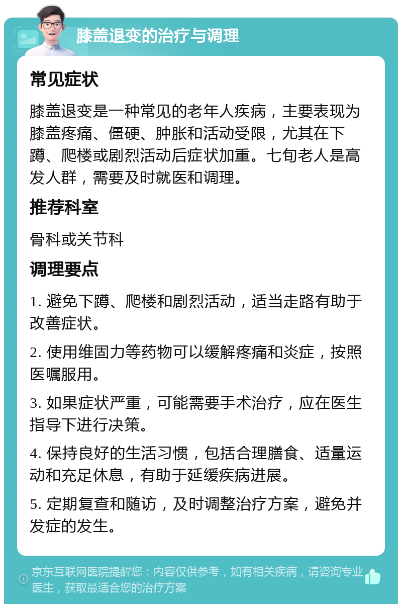 膝盖退变的治疗与调理 常见症状 膝盖退变是一种常见的老年人疾病，主要表现为膝盖疼痛、僵硬、肿胀和活动受限，尤其在下蹲、爬楼或剧烈活动后症状加重。七旬老人是高发人群，需要及时就医和调理。 推荐科室 骨科或关节科 调理要点 1. 避免下蹲、爬楼和剧烈活动，适当走路有助于改善症状。 2. 使用维固力等药物可以缓解疼痛和炎症，按照医嘱服用。 3. 如果症状严重，可能需要手术治疗，应在医生指导下进行决策。 4. 保持良好的生活习惯，包括合理膳食、适量运动和充足休息，有助于延缓疾病进展。 5. 定期复查和随访，及时调整治疗方案，避免并发症的发生。