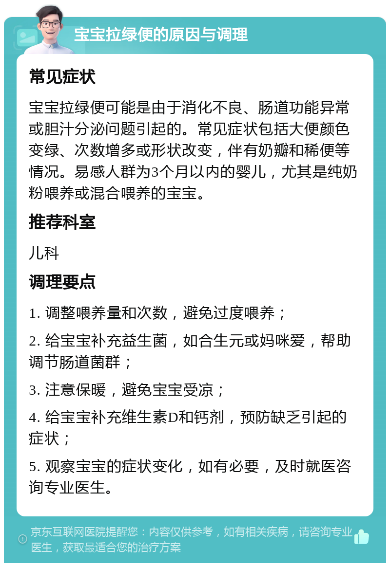 宝宝拉绿便的原因与调理 常见症状 宝宝拉绿便可能是由于消化不良、肠道功能异常或胆汁分泌问题引起的。常见症状包括大便颜色变绿、次数增多或形状改变，伴有奶瓣和稀便等情况。易感人群为3个月以内的婴儿，尤其是纯奶粉喂养或混合喂养的宝宝。 推荐科室 儿科 调理要点 1. 调整喂养量和次数，避免过度喂养； 2. 给宝宝补充益生菌，如合生元或妈咪爱，帮助调节肠道菌群； 3. 注意保暖，避免宝宝受凉； 4. 给宝宝补充维生素D和钙剂，预防缺乏引起的症状； 5. 观察宝宝的症状变化，如有必要，及时就医咨询专业医生。