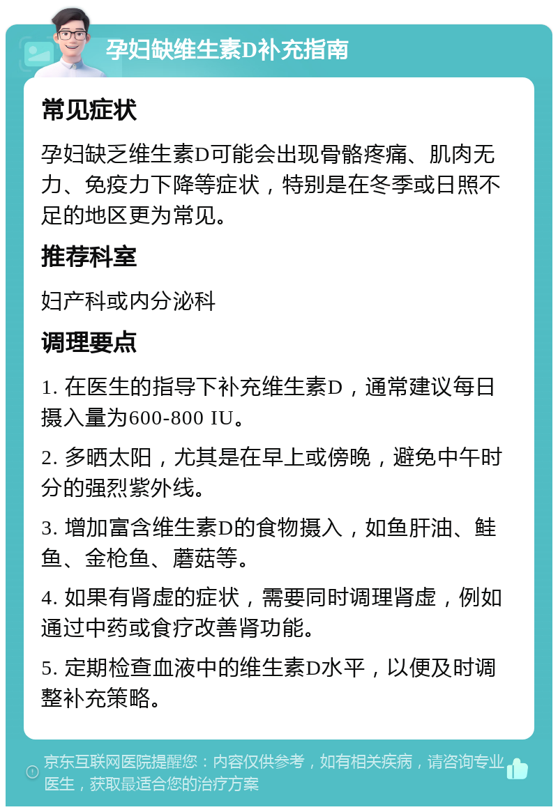 孕妇缺维生素D补充指南 常见症状 孕妇缺乏维生素D可能会出现骨骼疼痛、肌肉无力、免疫力下降等症状，特别是在冬季或日照不足的地区更为常见。 推荐科室 妇产科或内分泌科 调理要点 1. 在医生的指导下补充维生素D，通常建议每日摄入量为600-800 IU。 2. 多晒太阳，尤其是在早上或傍晚，避免中午时分的强烈紫外线。 3. 增加富含维生素D的食物摄入，如鱼肝油、鲑鱼、金枪鱼、蘑菇等。 4. 如果有肾虚的症状，需要同时调理肾虚，例如通过中药或食疗改善肾功能。 5. 定期检查血液中的维生素D水平，以便及时调整补充策略。