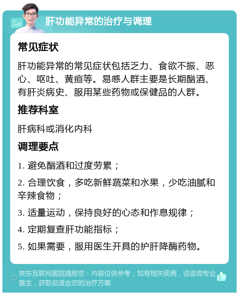 肝功能异常的治疗与调理 常见症状 肝功能异常的常见症状包括乏力、食欲不振、恶心、呕吐、黄疸等。易感人群主要是长期酗酒、有肝炎病史、服用某些药物或保健品的人群。 推荐科室 肝病科或消化内科 调理要点 1. 避免酗酒和过度劳累； 2. 合理饮食，多吃新鲜蔬菜和水果，少吃油腻和辛辣食物； 3. 适量运动，保持良好的心态和作息规律； 4. 定期复查肝功能指标； 5. 如果需要，服用医生开具的护肝降酶药物。