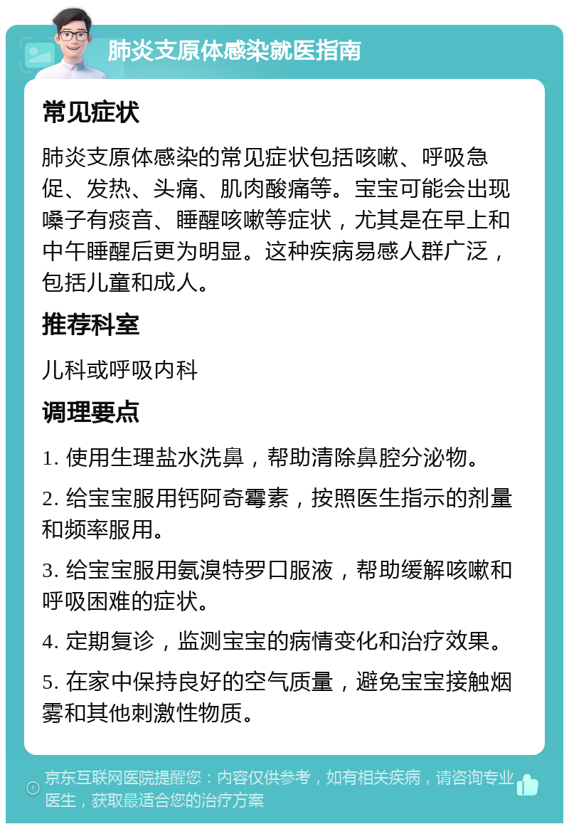 肺炎支原体感染就医指南 常见症状 肺炎支原体感染的常见症状包括咳嗽、呼吸急促、发热、头痛、肌肉酸痛等。宝宝可能会出现嗓子有痰音、睡醒咳嗽等症状，尤其是在早上和中午睡醒后更为明显。这种疾病易感人群广泛，包括儿童和成人。 推荐科室 儿科或呼吸内科 调理要点 1. 使用生理盐水洗鼻，帮助清除鼻腔分泌物。 2. 给宝宝服用钙阿奇霉素，按照医生指示的剂量和频率服用。 3. 给宝宝服用氨溴特罗口服液，帮助缓解咳嗽和呼吸困难的症状。 4. 定期复诊，监测宝宝的病情变化和治疗效果。 5. 在家中保持良好的空气质量，避免宝宝接触烟雾和其他刺激性物质。