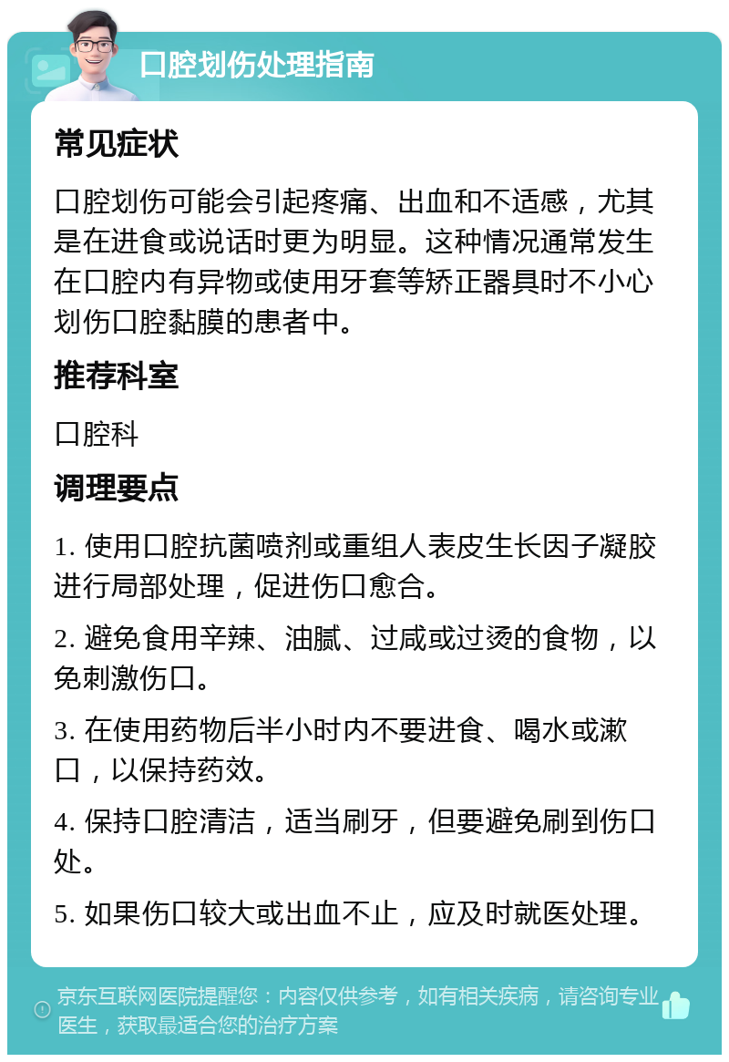 口腔划伤处理指南 常见症状 口腔划伤可能会引起疼痛、出血和不适感，尤其是在进食或说话时更为明显。这种情况通常发生在口腔内有异物或使用牙套等矫正器具时不小心划伤口腔黏膜的患者中。 推荐科室 口腔科 调理要点 1. 使用口腔抗菌喷剂或重组人表皮生长因子凝胶进行局部处理，促进伤口愈合。 2. 避免食用辛辣、油腻、过咸或过烫的食物，以免刺激伤口。 3. 在使用药物后半小时内不要进食、喝水或漱口，以保持药效。 4. 保持口腔清洁，适当刷牙，但要避免刷到伤口处。 5. 如果伤口较大或出血不止，应及时就医处理。