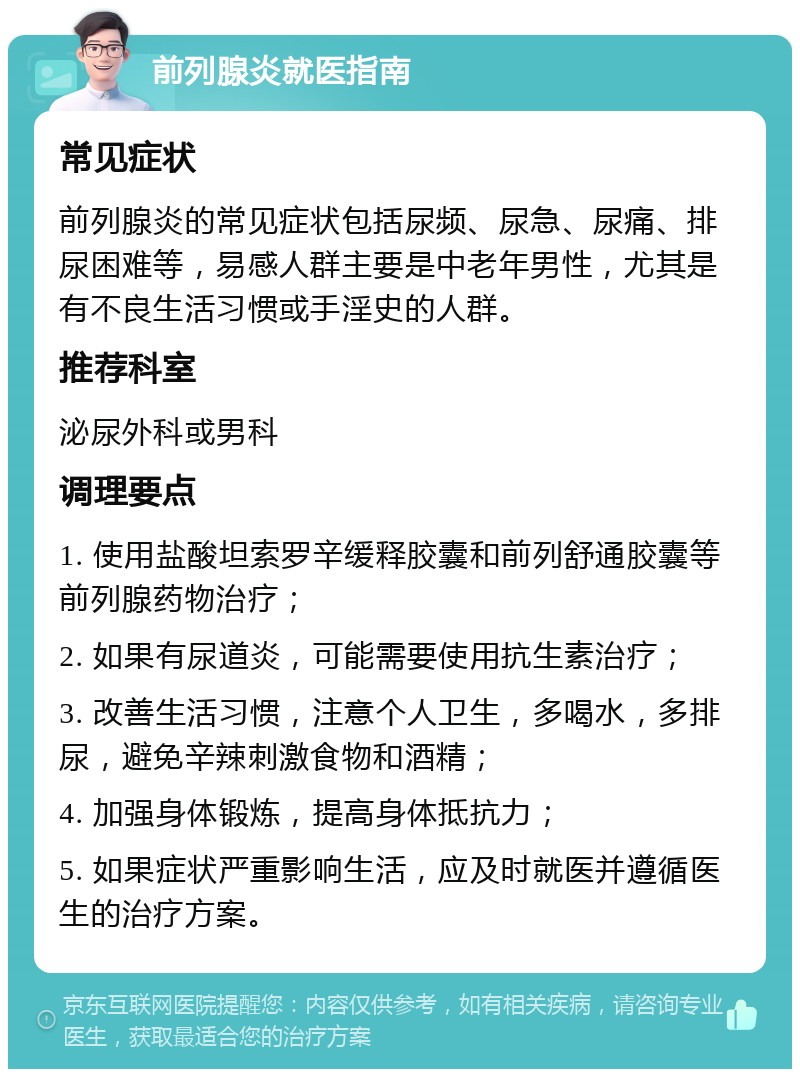 前列腺炎就医指南 常见症状 前列腺炎的常见症状包括尿频、尿急、尿痛、排尿困难等，易感人群主要是中老年男性，尤其是有不良生活习惯或手淫史的人群。 推荐科室 泌尿外科或男科 调理要点 1. 使用盐酸坦索罗辛缓释胶囊和前列舒通胶囊等前列腺药物治疗； 2. 如果有尿道炎，可能需要使用抗生素治疗； 3. 改善生活习惯，注意个人卫生，多喝水，多排尿，避免辛辣刺激食物和酒精； 4. 加强身体锻炼，提高身体抵抗力； 5. 如果症状严重影响生活，应及时就医并遵循医生的治疗方案。