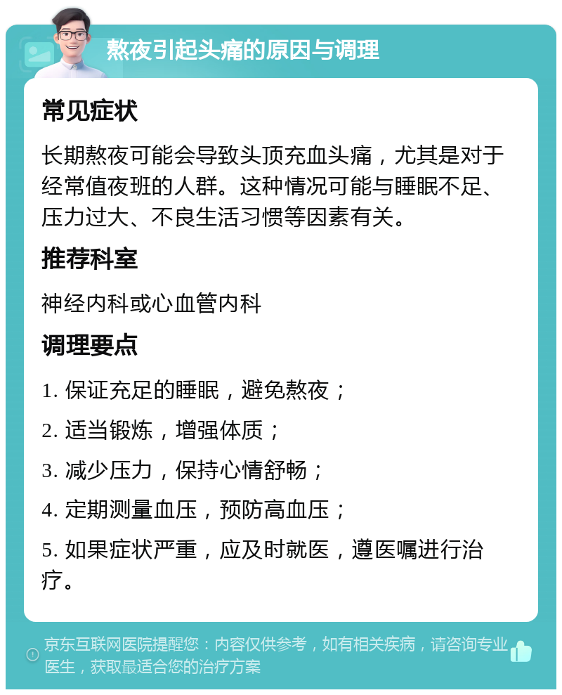 熬夜引起头痛的原因与调理 常见症状 长期熬夜可能会导致头顶充血头痛，尤其是对于经常值夜班的人群。这种情况可能与睡眠不足、压力过大、不良生活习惯等因素有关。 推荐科室 神经内科或心血管内科 调理要点 1. 保证充足的睡眠，避免熬夜； 2. 适当锻炼，增强体质； 3. 减少压力，保持心情舒畅； 4. 定期测量血压，预防高血压； 5. 如果症状严重，应及时就医，遵医嘱进行治疗。