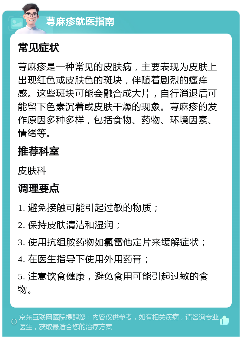 荨麻疹就医指南 常见症状 荨麻疹是一种常见的皮肤病，主要表现为皮肤上出现红色或皮肤色的斑块，伴随着剧烈的瘙痒感。这些斑块可能会融合成大片，自行消退后可能留下色素沉着或皮肤干燥的现象。荨麻疹的发作原因多种多样，包括食物、药物、环境因素、情绪等。 推荐科室 皮肤科 调理要点 1. 避免接触可能引起过敏的物质； 2. 保持皮肤清洁和湿润； 3. 使用抗组胺药物如氯雷他定片来缓解症状； 4. 在医生指导下使用外用药膏； 5. 注意饮食健康，避免食用可能引起过敏的食物。