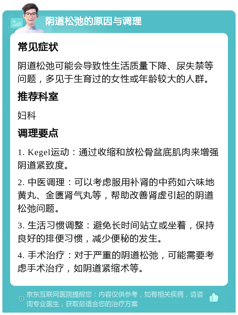 阴道松弛的原因与调理 常见症状 阴道松弛可能会导致性生活质量下降、尿失禁等问题，多见于生育过的女性或年龄较大的人群。 推荐科室 妇科 调理要点 1. Kegel运动：通过收缩和放松骨盆底肌肉来增强阴道紧致度。 2. 中医调理：可以考虑服用补肾的中药如六味地黄丸、金匮肾气丸等，帮助改善肾虚引起的阴道松弛问题。 3. 生活习惯调整：避免长时间站立或坐着，保持良好的排便习惯，减少便秘的发生。 4. 手术治疗：对于严重的阴道松弛，可能需要考虑手术治疗，如阴道紧缩术等。