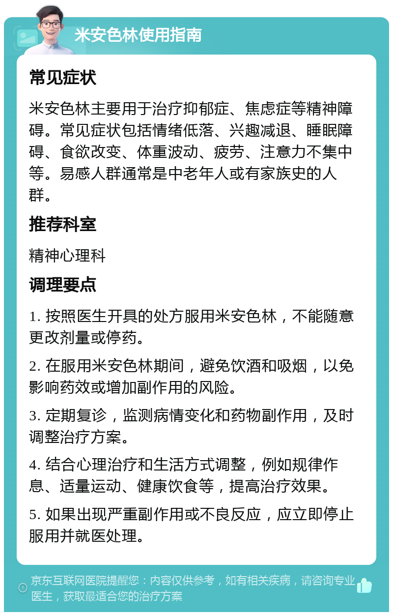 米安色林使用指南 常见症状 米安色林主要用于治疗抑郁症、焦虑症等精神障碍。常见症状包括情绪低落、兴趣减退、睡眠障碍、食欲改变、体重波动、疲劳、注意力不集中等。易感人群通常是中老年人或有家族史的人群。 推荐科室 精神心理科 调理要点 1. 按照医生开具的处方服用米安色林，不能随意更改剂量或停药。 2. 在服用米安色林期间，避免饮酒和吸烟，以免影响药效或增加副作用的风险。 3. 定期复诊，监测病情变化和药物副作用，及时调整治疗方案。 4. 结合心理治疗和生活方式调整，例如规律作息、适量运动、健康饮食等，提高治疗效果。 5. 如果出现严重副作用或不良反应，应立即停止服用并就医处理。