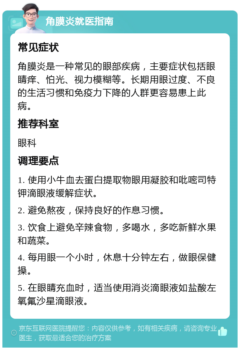 角膜炎就医指南 常见症状 角膜炎是一种常见的眼部疾病，主要症状包括眼睛痒、怕光、视力模糊等。长期用眼过度、不良的生活习惯和免疫力下降的人群更容易患上此病。 推荐科室 眼科 调理要点 1. 使用小牛血去蛋白提取物眼用凝胶和吡嘧司特钾滴眼液缓解症状。 2. 避免熬夜，保持良好的作息习惯。 3. 饮食上避免辛辣食物，多喝水，多吃新鲜水果和蔬菜。 4. 每用眼一个小时，休息十分钟左右，做眼保健操。 5. 在眼睛充血时，适当使用消炎滴眼液如盐酸左氧氟沙星滴眼液。