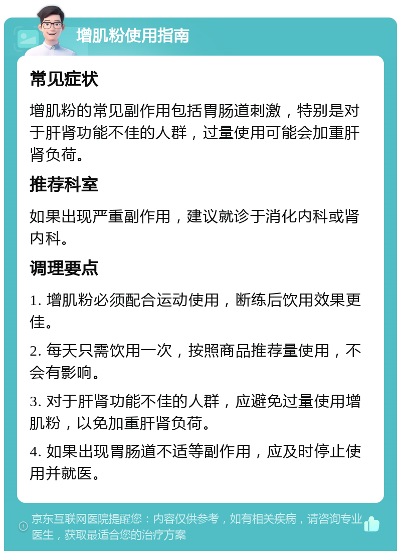 增肌粉使用指南 常见症状 增肌粉的常见副作用包括胃肠道刺激，特别是对于肝肾功能不佳的人群，过量使用可能会加重肝肾负荷。 推荐科室 如果出现严重副作用，建议就诊于消化内科或肾内科。 调理要点 1. 增肌粉必须配合运动使用，断练后饮用效果更佳。 2. 每天只需饮用一次，按照商品推荐量使用，不会有影响。 3. 对于肝肾功能不佳的人群，应避免过量使用增肌粉，以免加重肝肾负荷。 4. 如果出现胃肠道不适等副作用，应及时停止使用并就医。