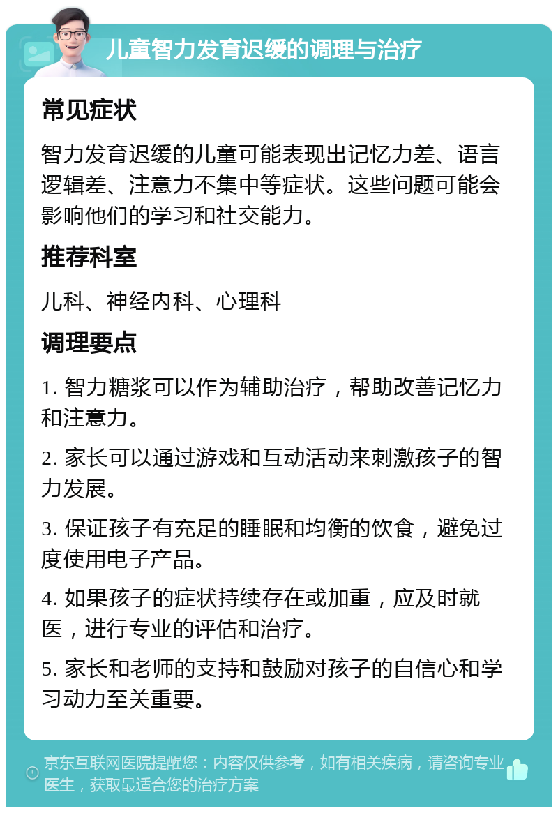 儿童智力发育迟缓的调理与治疗 常见症状 智力发育迟缓的儿童可能表现出记忆力差、语言逻辑差、注意力不集中等症状。这些问题可能会影响他们的学习和社交能力。 推荐科室 儿科、神经内科、心理科 调理要点 1. 智力糖浆可以作为辅助治疗，帮助改善记忆力和注意力。 2. 家长可以通过游戏和互动活动来刺激孩子的智力发展。 3. 保证孩子有充足的睡眠和均衡的饮食，避免过度使用电子产品。 4. 如果孩子的症状持续存在或加重，应及时就医，进行专业的评估和治疗。 5. 家长和老师的支持和鼓励对孩子的自信心和学习动力至关重要。