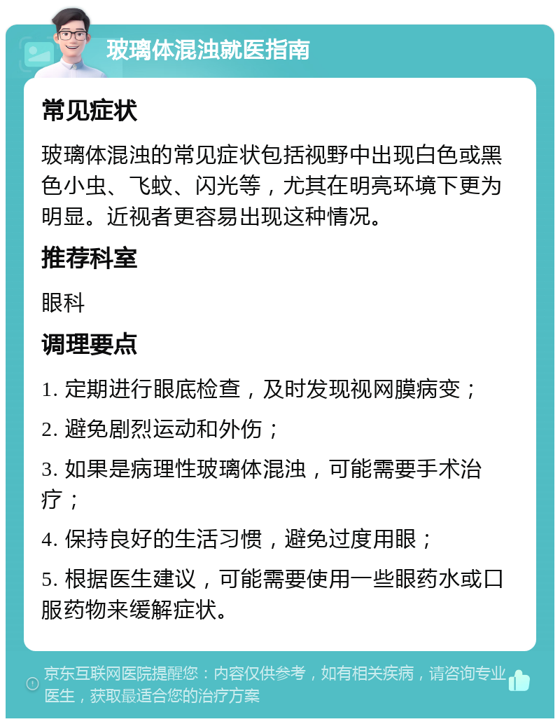 玻璃体混浊就医指南 常见症状 玻璃体混浊的常见症状包括视野中出现白色或黑色小虫、飞蚊、闪光等，尤其在明亮环境下更为明显。近视者更容易出现这种情况。 推荐科室 眼科 调理要点 1. 定期进行眼底检查，及时发现视网膜病变； 2. 避免剧烈运动和外伤； 3. 如果是病理性玻璃体混浊，可能需要手术治疗； 4. 保持良好的生活习惯，避免过度用眼； 5. 根据医生建议，可能需要使用一些眼药水或口服药物来缓解症状。