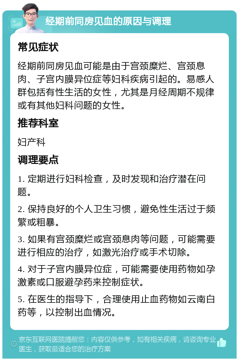 经期前同房见血的原因与调理 常见症状 经期前同房见血可能是由于宫颈糜烂、宫颈息肉、子宫内膜异位症等妇科疾病引起的。易感人群包括有性生活的女性，尤其是月经周期不规律或有其他妇科问题的女性。 推荐科室 妇产科 调理要点 1. 定期进行妇科检查，及时发现和治疗潜在问题。 2. 保持良好的个人卫生习惯，避免性生活过于频繁或粗暴。 3. 如果有宫颈糜烂或宫颈息肉等问题，可能需要进行相应的治疗，如激光治疗或手术切除。 4. 对于子宫内膜异位症，可能需要使用药物如孕激素或口服避孕药来控制症状。 5. 在医生的指导下，合理使用止血药物如云南白药等，以控制出血情况。