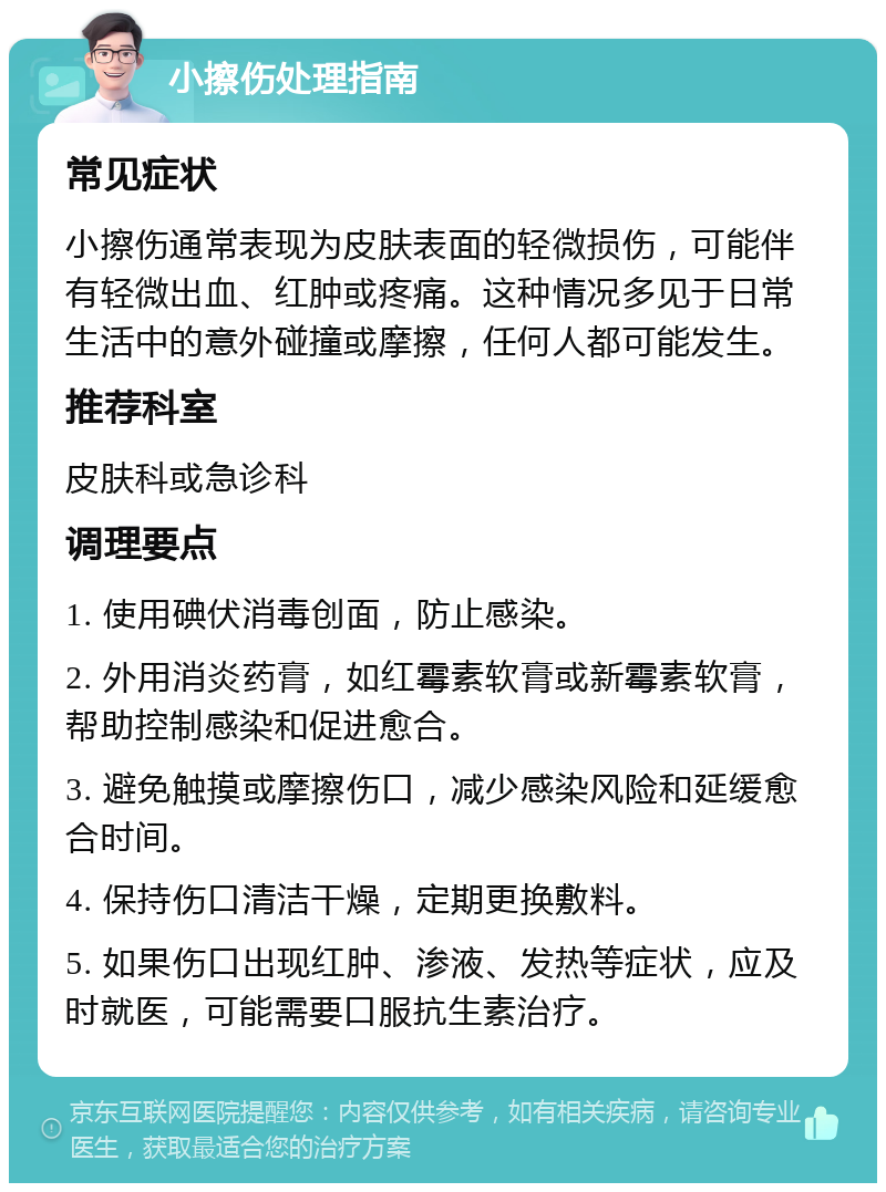 小擦伤处理指南 常见症状 小擦伤通常表现为皮肤表面的轻微损伤，可能伴有轻微出血、红肿或疼痛。这种情况多见于日常生活中的意外碰撞或摩擦，任何人都可能发生。 推荐科室 皮肤科或急诊科 调理要点 1. 使用碘伏消毒创面，防止感染。 2. 外用消炎药膏，如红霉素软膏或新霉素软膏，帮助控制感染和促进愈合。 3. 避免触摸或摩擦伤口，减少感染风险和延缓愈合时间。 4. 保持伤口清洁干燥，定期更换敷料。 5. 如果伤口出现红肿、渗液、发热等症状，应及时就医，可能需要口服抗生素治疗。