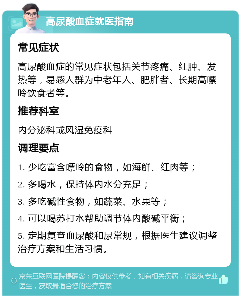 高尿酸血症就医指南 常见症状 高尿酸血症的常见症状包括关节疼痛、红肿、发热等，易感人群为中老年人、肥胖者、长期高嘌呤饮食者等。 推荐科室 内分泌科或风湿免疫科 调理要点 1. 少吃富含嘌呤的食物，如海鲜、红肉等； 2. 多喝水，保持体内水分充足； 3. 多吃碱性食物，如蔬菜、水果等； 4. 可以喝苏打水帮助调节体内酸碱平衡； 5. 定期复查血尿酸和尿常规，根据医生建议调整治疗方案和生活习惯。