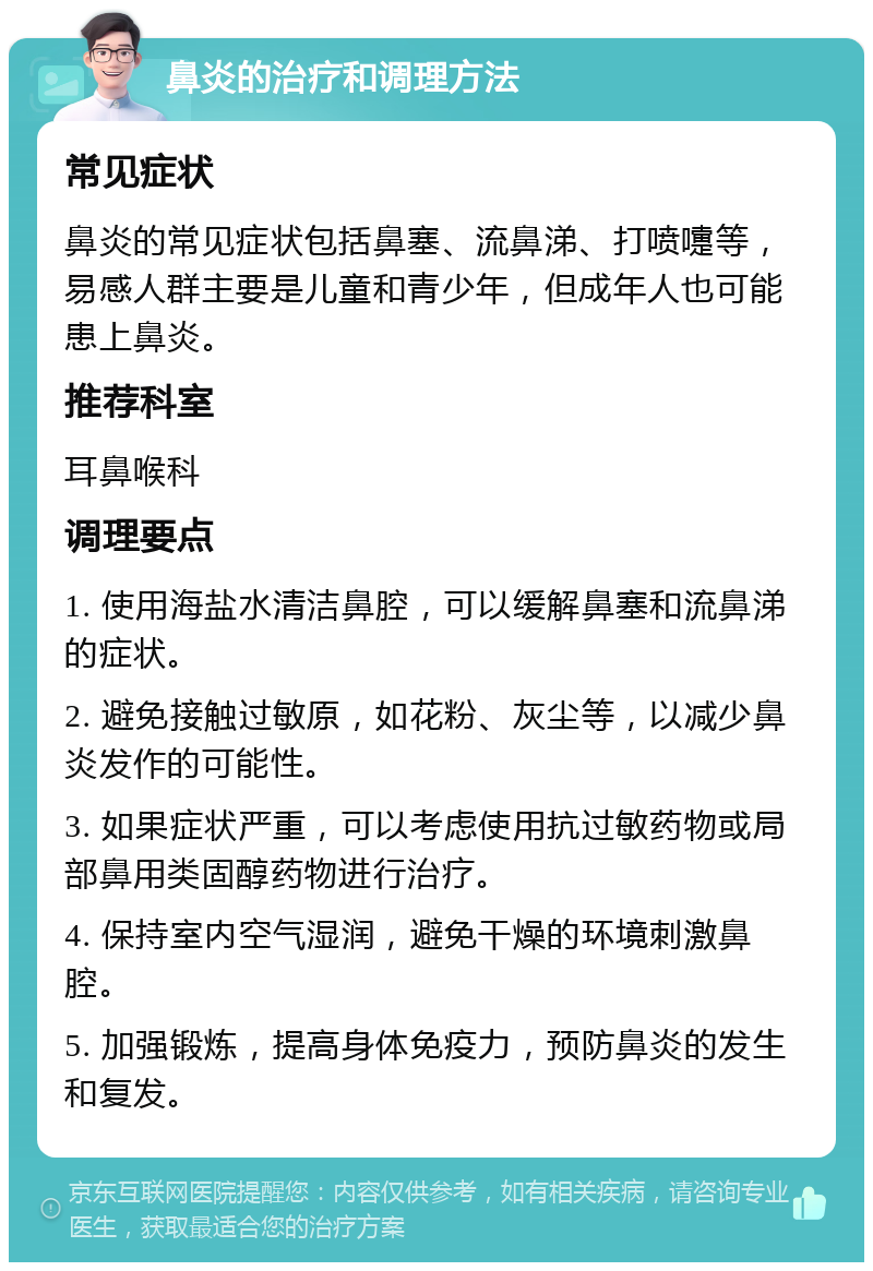 鼻炎的治疗和调理方法 常见症状 鼻炎的常见症状包括鼻塞、流鼻涕、打喷嚏等，易感人群主要是儿童和青少年，但成年人也可能患上鼻炎。 推荐科室 耳鼻喉科 调理要点 1. 使用海盐水清洁鼻腔，可以缓解鼻塞和流鼻涕的症状。 2. 避免接触过敏原，如花粉、灰尘等，以减少鼻炎发作的可能性。 3. 如果症状严重，可以考虑使用抗过敏药物或局部鼻用类固醇药物进行治疗。 4. 保持室内空气湿润，避免干燥的环境刺激鼻腔。 5. 加强锻炼，提高身体免疫力，预防鼻炎的发生和复发。