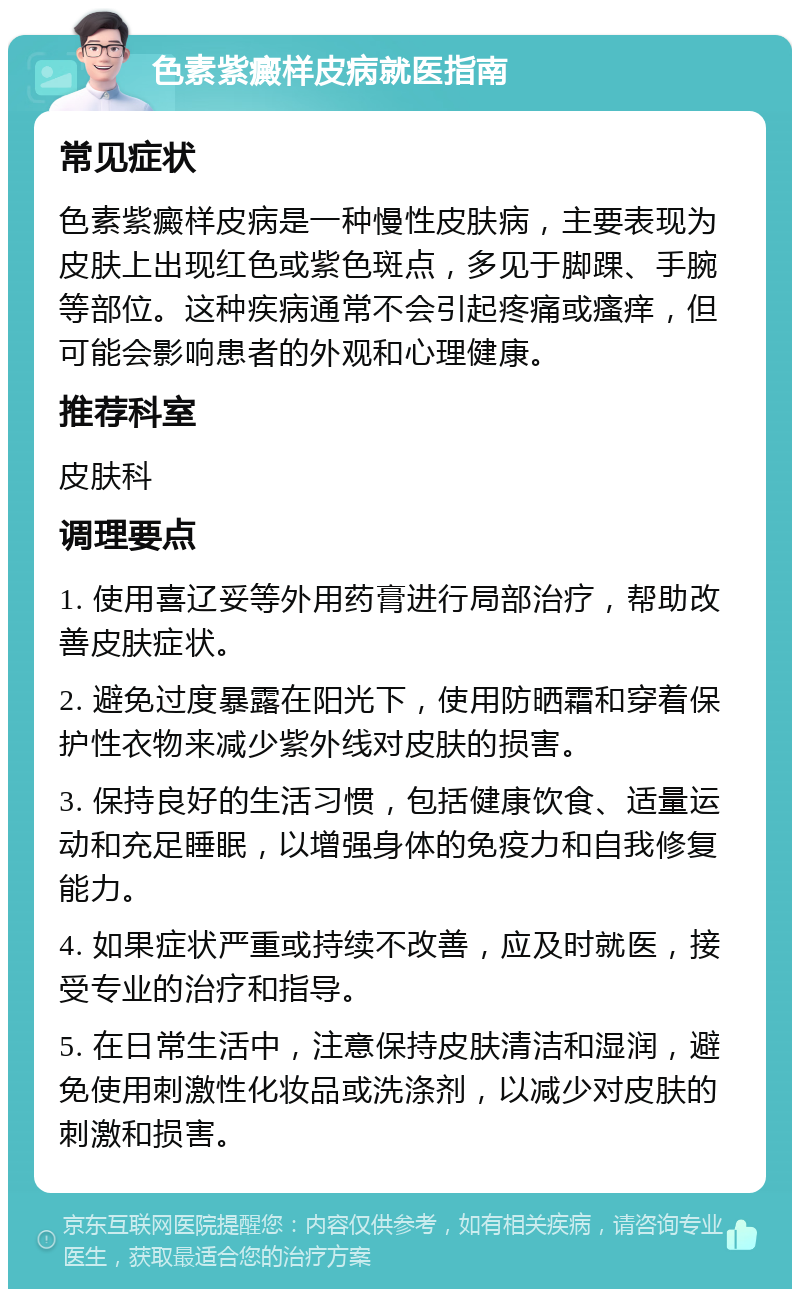 色素紫癜样皮病就医指南 常见症状 色素紫癜样皮病是一种慢性皮肤病，主要表现为皮肤上出现红色或紫色斑点，多见于脚踝、手腕等部位。这种疾病通常不会引起疼痛或瘙痒，但可能会影响患者的外观和心理健康。 推荐科室 皮肤科 调理要点 1. 使用喜辽妥等外用药膏进行局部治疗，帮助改善皮肤症状。 2. 避免过度暴露在阳光下，使用防晒霜和穿着保护性衣物来减少紫外线对皮肤的损害。 3. 保持良好的生活习惯，包括健康饮食、适量运动和充足睡眠，以增强身体的免疫力和自我修复能力。 4. 如果症状严重或持续不改善，应及时就医，接受专业的治疗和指导。 5. 在日常生活中，注意保持皮肤清洁和湿润，避免使用刺激性化妆品或洗涤剂，以减少对皮肤的刺激和损害。