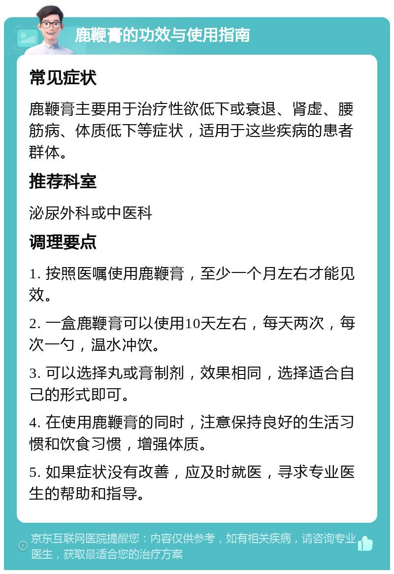 鹿鞭膏的功效与使用指南 常见症状 鹿鞭膏主要用于治疗性欲低下或衰退、肾虚、腰筋病、体质低下等症状，适用于这些疾病的患者群体。 推荐科室 泌尿外科或中医科 调理要点 1. 按照医嘱使用鹿鞭膏，至少一个月左右才能见效。 2. 一盒鹿鞭膏可以使用10天左右，每天两次，每次一勺，温水冲饮。 3. 可以选择丸或膏制剂，效果相同，选择适合自己的形式即可。 4. 在使用鹿鞭膏的同时，注意保持良好的生活习惯和饮食习惯，增强体质。 5. 如果症状没有改善，应及时就医，寻求专业医生的帮助和指导。