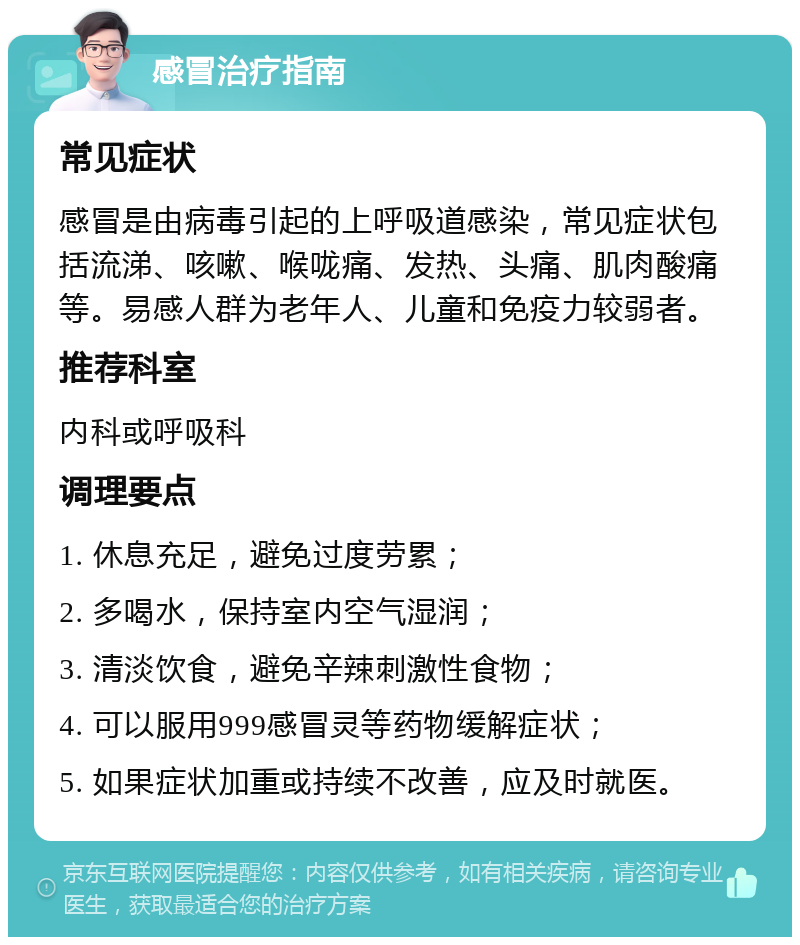 感冒治疗指南 常见症状 感冒是由病毒引起的上呼吸道感染，常见症状包括流涕、咳嗽、喉咙痛、发热、头痛、肌肉酸痛等。易感人群为老年人、儿童和免疫力较弱者。 推荐科室 内科或呼吸科 调理要点 1. 休息充足，避免过度劳累； 2. 多喝水，保持室内空气湿润； 3. 清淡饮食，避免辛辣刺激性食物； 4. 可以服用999感冒灵等药物缓解症状； 5. 如果症状加重或持续不改善，应及时就医。