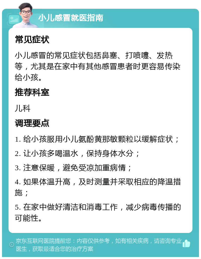 小儿感冒就医指南 常见症状 小儿感冒的常见症状包括鼻塞、打喷嚏、发热等，尤其是在家中有其他感冒患者时更容易传染给小孩。 推荐科室 儿科 调理要点 1. 给小孩服用小儿氨酚黄那敏颗粒以缓解症状； 2. 让小孩多喝温水，保持身体水分； 3. 注意保暖，避免受凉加重病情； 4. 如果体温升高，及时测量并采取相应的降温措施； 5. 在家中做好清洁和消毒工作，减少病毒传播的可能性。