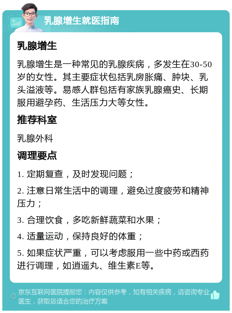 乳腺增生就医指南 乳腺增生 乳腺增生是一种常见的乳腺疾病，多发生在30-50岁的女性。其主要症状包括乳房胀痛、肿块、乳头溢液等。易感人群包括有家族乳腺癌史、长期服用避孕药、生活压力大等女性。 推荐科室 乳腺外科 调理要点 1. 定期复查，及时发现问题； 2. 注意日常生活中的调理，避免过度疲劳和精神压力； 3. 合理饮食，多吃新鲜蔬菜和水果； 4. 适量运动，保持良好的体重； 5. 如果症状严重，可以考虑服用一些中药或西药进行调理，如逍遥丸、维生素E等。