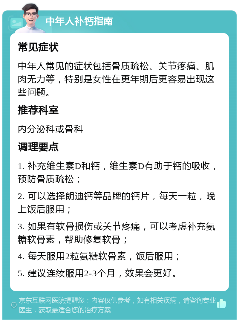 中年人补钙指南 常见症状 中年人常见的症状包括骨质疏松、关节疼痛、肌肉无力等，特别是女性在更年期后更容易出现这些问题。 推荐科室 内分泌科或骨科 调理要点 1. 补充维生素D和钙，维生素D有助于钙的吸收，预防骨质疏松； 2. 可以选择朗迪钙等品牌的钙片，每天一粒，晚上饭后服用； 3. 如果有软骨损伤或关节疼痛，可以考虑补充氨糖软骨素，帮助修复软骨； 4. 每天服用2粒氨糖软骨素，饭后服用； 5. 建议连续服用2-3个月，效果会更好。