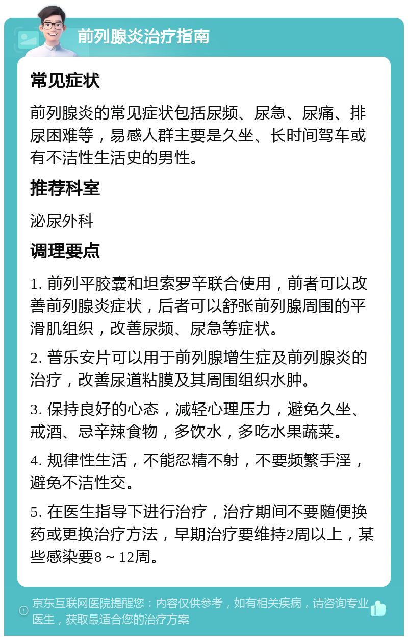 前列腺炎治疗指南 常见症状 前列腺炎的常见症状包括尿频、尿急、尿痛、排尿困难等，易感人群主要是久坐、长时间驾车或有不洁性生活史的男性。 推荐科室 泌尿外科 调理要点 1. 前列平胶囊和坦索罗辛联合使用，前者可以改善前列腺炎症状，后者可以舒张前列腺周围的平滑肌组织，改善尿频、尿急等症状。 2. 普乐安片可以用于前列腺增生症及前列腺炎的治疗，改善尿道粘膜及其周围组织水肿。 3. 保持良好的心态，减轻心理压力，避免久坐、戒酒、忌辛辣食物，多饮水，多吃水果蔬菜。 4. 规律性生活，不能忍精不射，不要频繁手淫，避免不洁性交。 5. 在医生指导下进行治疗，治疗期间不要随便换药或更换治疗方法，早期治疗要维持2周以上，某些感染要8～12周。