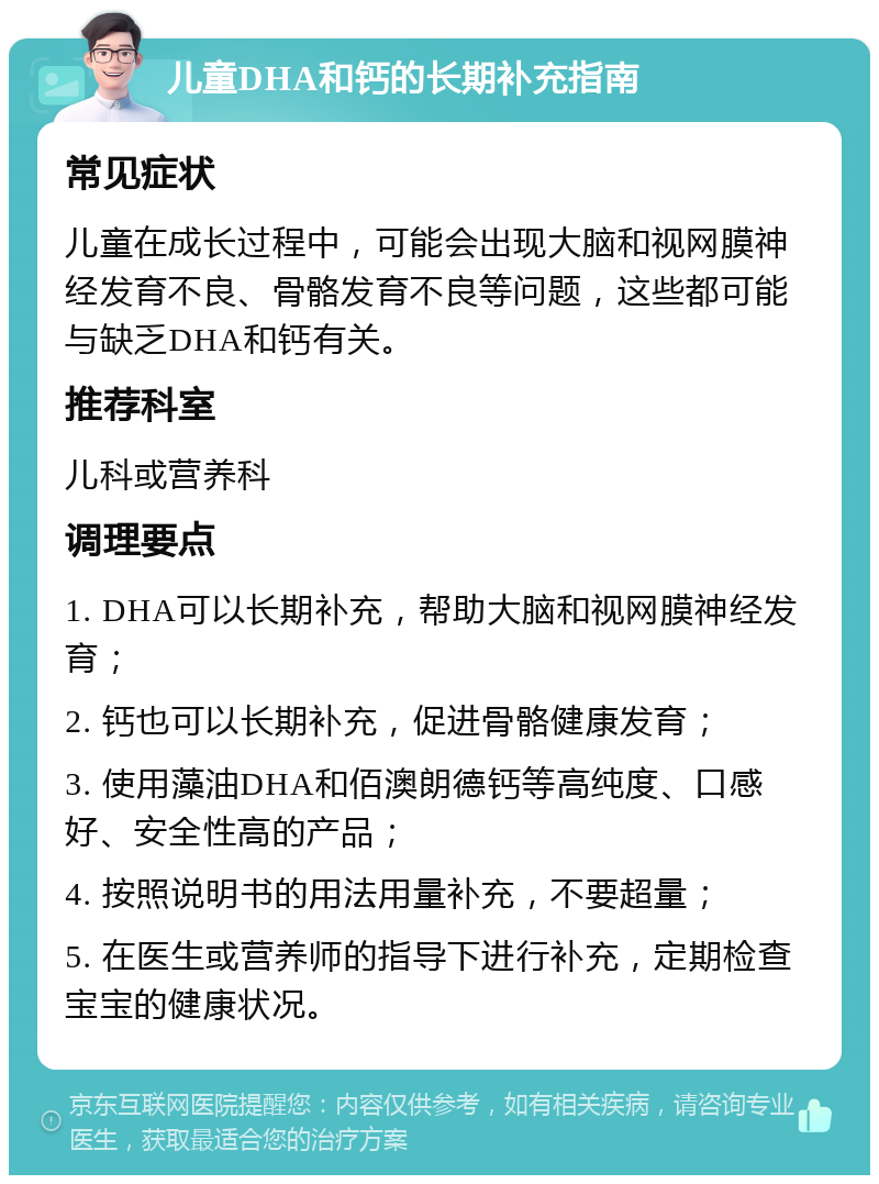 儿童DHA和钙的长期补充指南 常见症状 儿童在成长过程中，可能会出现大脑和视网膜神经发育不良、骨骼发育不良等问题，这些都可能与缺乏DHA和钙有关。 推荐科室 儿科或营养科 调理要点 1. DHA可以长期补充，帮助大脑和视网膜神经发育； 2. 钙也可以长期补充，促进骨骼健康发育； 3. 使用藻油DHA和佰澳朗德钙等高纯度、口感好、安全性高的产品； 4. 按照说明书的用法用量补充，不要超量； 5. 在医生或营养师的指导下进行补充，定期检查宝宝的健康状况。