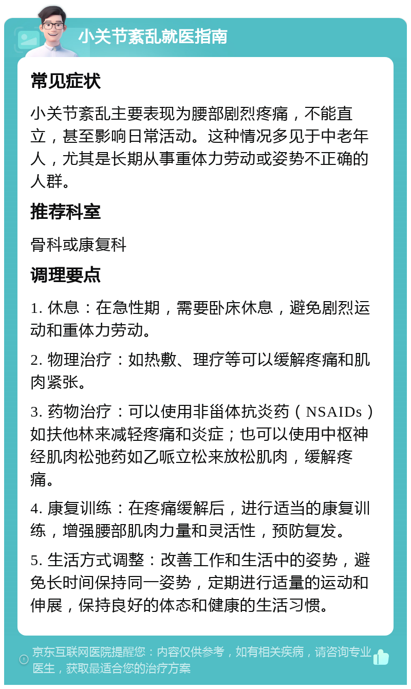 小关节紊乱就医指南 常见症状 小关节紊乱主要表现为腰部剧烈疼痛，不能直立，甚至影响日常活动。这种情况多见于中老年人，尤其是长期从事重体力劳动或姿势不正确的人群。 推荐科室 骨科或康复科 调理要点 1. 休息：在急性期，需要卧床休息，避免剧烈运动和重体力劳动。 2. 物理治疗：如热敷、理疗等可以缓解疼痛和肌肉紧张。 3. 药物治疗：可以使用非甾体抗炎药（NSAIDs）如扶他林来减轻疼痛和炎症；也可以使用中枢神经肌肉松弛药如乙哌立松来放松肌肉，缓解疼痛。 4. 康复训练：在疼痛缓解后，进行适当的康复训练，增强腰部肌肉力量和灵活性，预防复发。 5. 生活方式调整：改善工作和生活中的姿势，避免长时间保持同一姿势，定期进行适量的运动和伸展，保持良好的体态和健康的生活习惯。