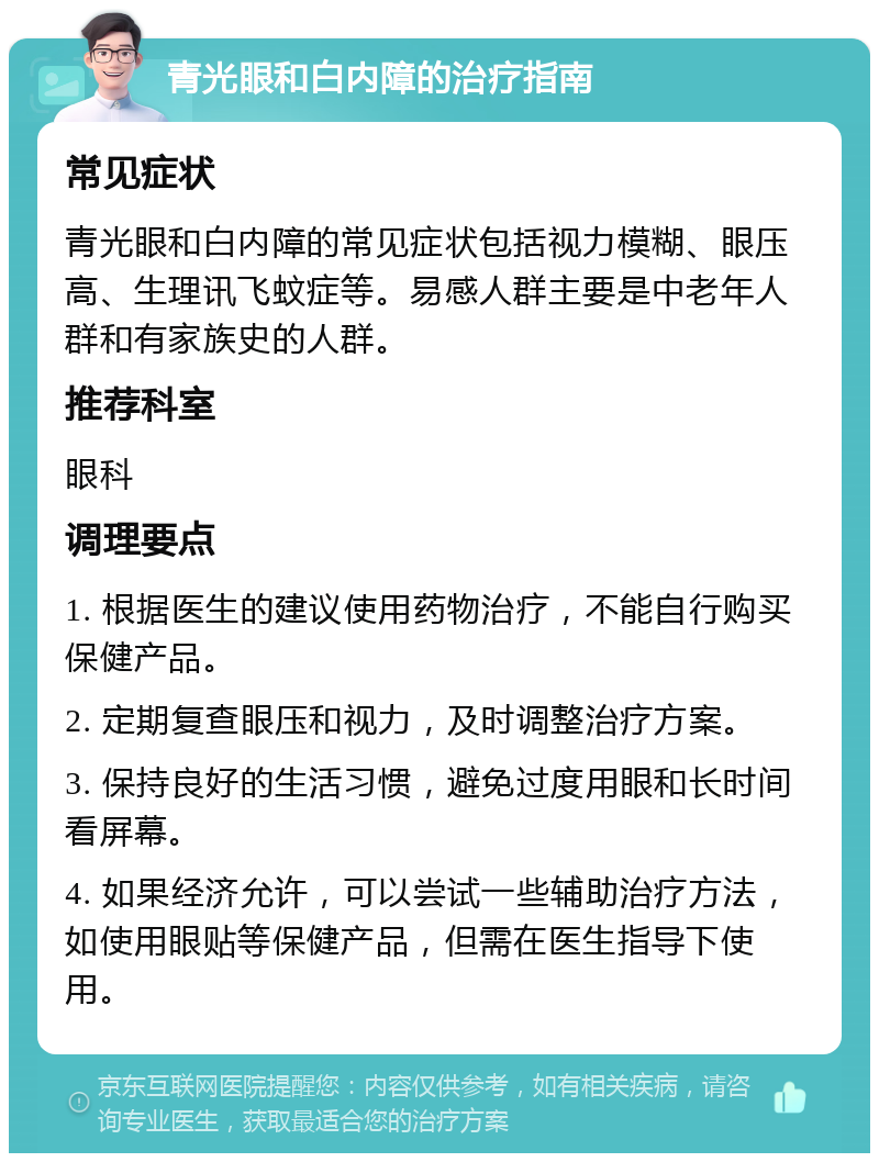 青光眼和白内障的治疗指南 常见症状 青光眼和白内障的常见症状包括视力模糊、眼压高、生理讯飞蚊症等。易感人群主要是中老年人群和有家族史的人群。 推荐科室 眼科 调理要点 1. 根据医生的建议使用药物治疗，不能自行购买保健产品。 2. 定期复查眼压和视力，及时调整治疗方案。 3. 保持良好的生活习惯，避免过度用眼和长时间看屏幕。 4. 如果经济允许，可以尝试一些辅助治疗方法，如使用眼贴等保健产品，但需在医生指导下使用。