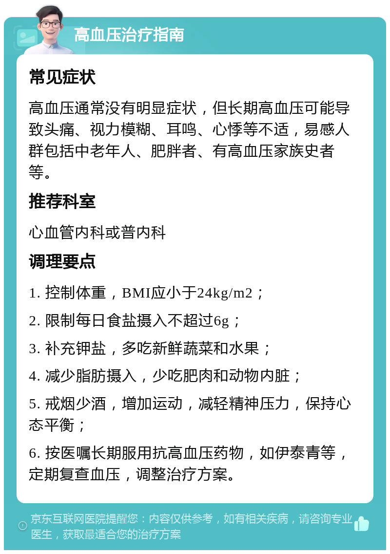 高血压治疗指南 常见症状 高血压通常没有明显症状，但长期高血压可能导致头痛、视力模糊、耳鸣、心悸等不适，易感人群包括中老年人、肥胖者、有高血压家族史者等。 推荐科室 心血管内科或普内科 调理要点 1. 控制体重，BMI应小于24kg/m2； 2. 限制每日食盐摄入不超过6g； 3. 补充钾盐，多吃新鲜蔬菜和水果； 4. 减少脂肪摄入，少吃肥肉和动物内脏； 5. 戒烟少酒，增加运动，减轻精神压力，保持心态平衡； 6. 按医嘱长期服用抗高血压药物，如伊泰青等，定期复查血压，调整治疗方案。