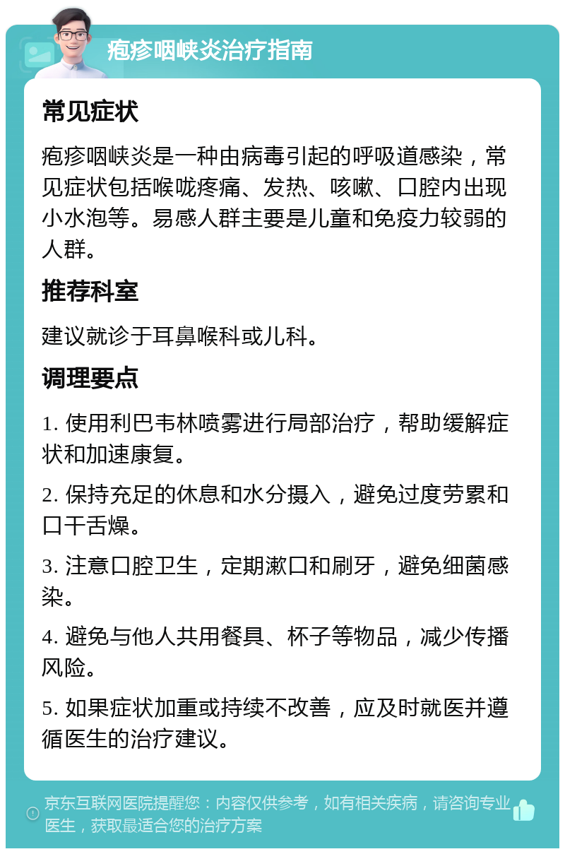 疱疹咽峡炎治疗指南 常见症状 疱疹咽峡炎是一种由病毒引起的呼吸道感染，常见症状包括喉咙疼痛、发热、咳嗽、口腔内出现小水泡等。易感人群主要是儿童和免疫力较弱的人群。 推荐科室 建议就诊于耳鼻喉科或儿科。 调理要点 1. 使用利巴韦林喷雾进行局部治疗，帮助缓解症状和加速康复。 2. 保持充足的休息和水分摄入，避免过度劳累和口干舌燥。 3. 注意口腔卫生，定期漱口和刷牙，避免细菌感染。 4. 避免与他人共用餐具、杯子等物品，减少传播风险。 5. 如果症状加重或持续不改善，应及时就医并遵循医生的治疗建议。