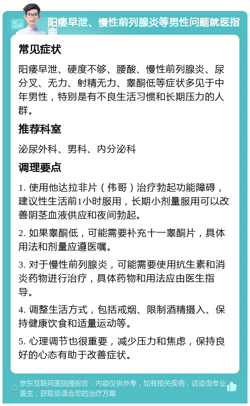 阳痿早泄、慢性前列腺炎等男性问题就医指南 常见症状 阳痿早泄、硬度不够、腰酸、慢性前列腺炎、尿分叉、无力、射精无力、睾酮低等症状多见于中年男性，特别是有不良生活习惯和长期压力的人群。 推荐科室 泌尿外科、男科、内分泌科 调理要点 1. 使用他达拉非片（伟哥）治疗勃起功能障碍，建议性生活前1小时服用，长期小剂量服用可以改善阴茎血液供应和夜间勃起。 2. 如果睾酮低，可能需要补充十一睾酮片，具体用法和剂量应遵医嘱。 3. 对于慢性前列腺炎，可能需要使用抗生素和消炎药物进行治疗，具体药物和用法应由医生指导。 4. 调整生活方式，包括戒烟、限制酒精摄入、保持健康饮食和适量运动等。 5. 心理调节也很重要，减少压力和焦虑，保持良好的心态有助于改善症状。