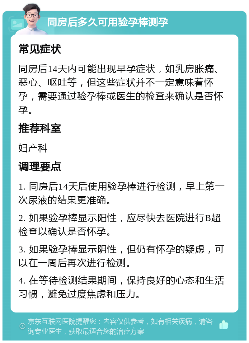 同房后多久可用验孕棒测孕 常见症状 同房后14天内可能出现早孕症状，如乳房胀痛、恶心、呕吐等，但这些症状并不一定意味着怀孕，需要通过验孕棒或医生的检查来确认是否怀孕。 推荐科室 妇产科 调理要点 1. 同房后14天后使用验孕棒进行检测，早上第一次尿液的结果更准确。 2. 如果验孕棒显示阳性，应尽快去医院进行B超检查以确认是否怀孕。 3. 如果验孕棒显示阴性，但仍有怀孕的疑虑，可以在一周后再次进行检测。 4. 在等待检测结果期间，保持良好的心态和生活习惯，避免过度焦虑和压力。