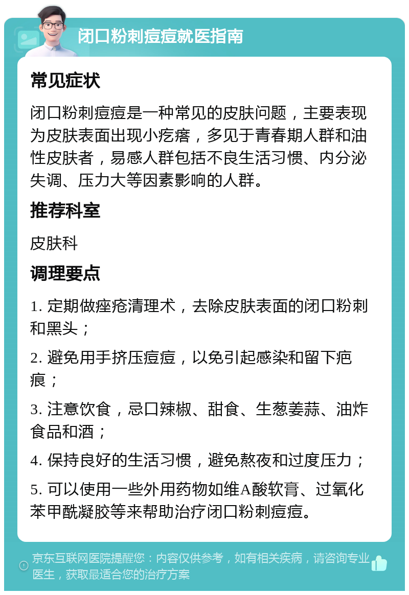 闭口粉刺痘痘就医指南 常见症状 闭口粉刺痘痘是一种常见的皮肤问题，主要表现为皮肤表面出现小疙瘩，多见于青春期人群和油性皮肤者，易感人群包括不良生活习惯、内分泌失调、压力大等因素影响的人群。 推荐科室 皮肤科 调理要点 1. 定期做痤疮清理术，去除皮肤表面的闭口粉刺和黑头； 2. 避免用手挤压痘痘，以免引起感染和留下疤痕； 3. 注意饮食，忌口辣椒、甜食、生葱姜蒜、油炸食品和酒； 4. 保持良好的生活习惯，避免熬夜和过度压力； 5. 可以使用一些外用药物如维A酸软膏、过氧化苯甲酰凝胶等来帮助治疗闭口粉刺痘痘。