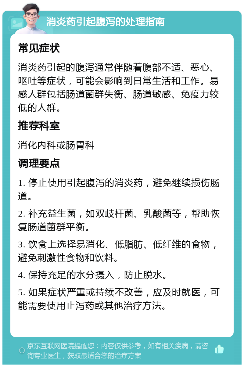 消炎药引起腹泻的处理指南 常见症状 消炎药引起的腹泻通常伴随着腹部不适、恶心、呕吐等症状，可能会影响到日常生活和工作。易感人群包括肠道菌群失衡、肠道敏感、免疫力较低的人群。 推荐科室 消化内科或肠胃科 调理要点 1. 停止使用引起腹泻的消炎药，避免继续损伤肠道。 2. 补充益生菌，如双歧杆菌、乳酸菌等，帮助恢复肠道菌群平衡。 3. 饮食上选择易消化、低脂肪、低纤维的食物，避免刺激性食物和饮料。 4. 保持充足的水分摄入，防止脱水。 5. 如果症状严重或持续不改善，应及时就医，可能需要使用止泻药或其他治疗方法。