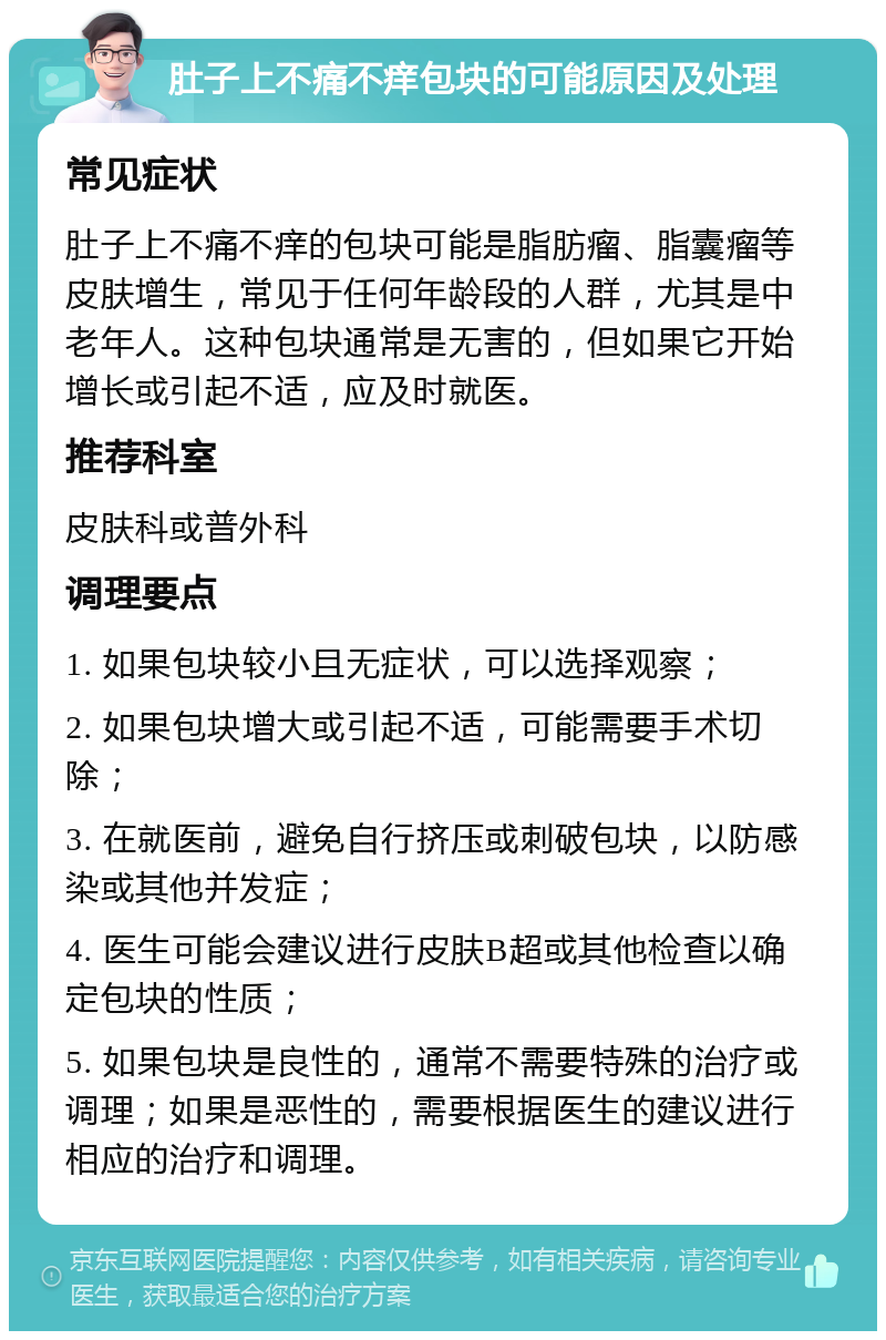 肚子上不痛不痒包块的可能原因及处理 常见症状 肚子上不痛不痒的包块可能是脂肪瘤、脂囊瘤等皮肤增生，常见于任何年龄段的人群，尤其是中老年人。这种包块通常是无害的，但如果它开始增长或引起不适，应及时就医。 推荐科室 皮肤科或普外科 调理要点 1. 如果包块较小且无症状，可以选择观察； 2. 如果包块增大或引起不适，可能需要手术切除； 3. 在就医前，避免自行挤压或刺破包块，以防感染或其他并发症； 4. 医生可能会建议进行皮肤B超或其他检查以确定包块的性质； 5. 如果包块是良性的，通常不需要特殊的治疗或调理；如果是恶性的，需要根据医生的建议进行相应的治疗和调理。