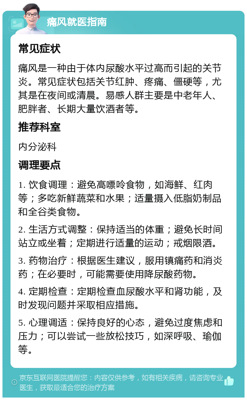 痛风就医指南 常见症状 痛风是一种由于体内尿酸水平过高而引起的关节炎。常见症状包括关节红肿、疼痛、僵硬等，尤其是在夜间或清晨。易感人群主要是中老年人、肥胖者、长期大量饮酒者等。 推荐科室 内分泌科 调理要点 1. 饮食调理：避免高嘌呤食物，如海鲜、红肉等；多吃新鲜蔬菜和水果；适量摄入低脂奶制品和全谷类食物。 2. 生活方式调整：保持适当的体重；避免长时间站立或坐着；定期进行适量的运动；戒烟限酒。 3. 药物治疗：根据医生建议，服用镇痛药和消炎药；在必要时，可能需要使用降尿酸药物。 4. 定期检查：定期检查血尿酸水平和肾功能，及时发现问题并采取相应措施。 5. 心理调适：保持良好的心态，避免过度焦虑和压力；可以尝试一些放松技巧，如深呼吸、瑜伽等。