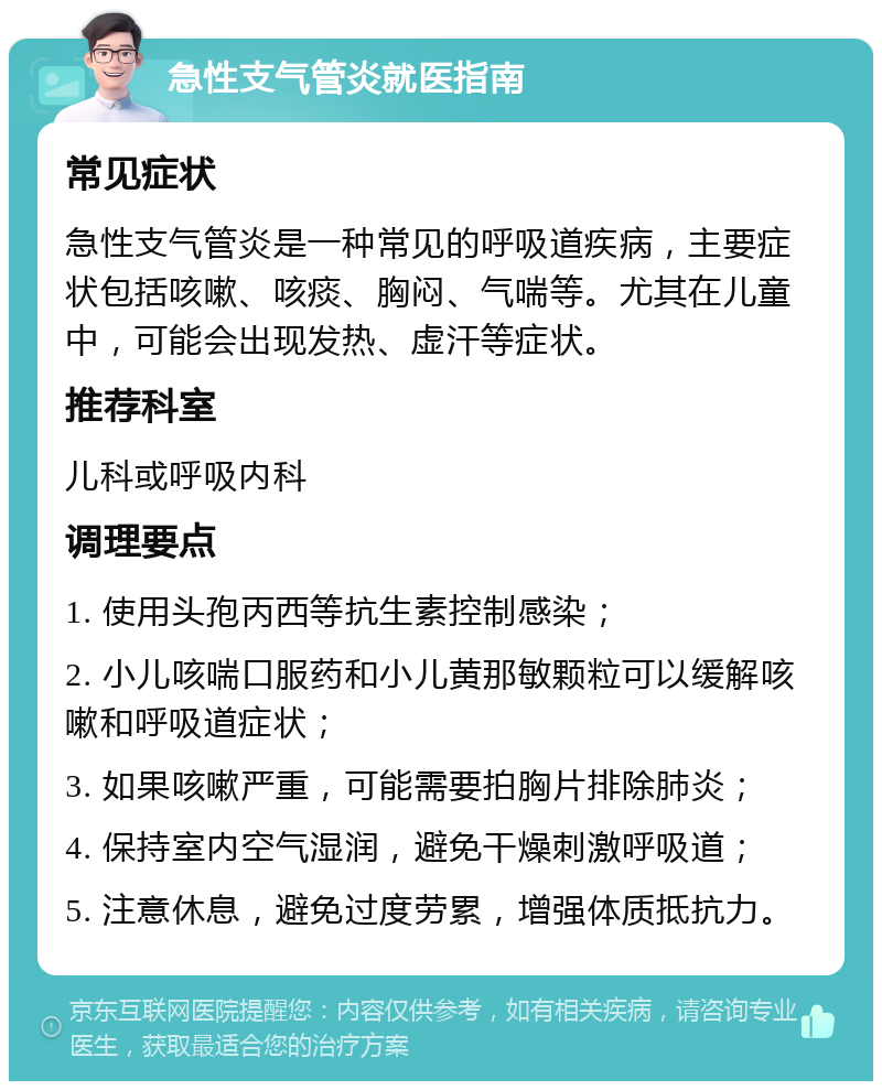 急性支气管炎就医指南 常见症状 急性支气管炎是一种常见的呼吸道疾病，主要症状包括咳嗽、咳痰、胸闷、气喘等。尤其在儿童中，可能会出现发热、虚汗等症状。 推荐科室 儿科或呼吸内科 调理要点 1. 使用头孢丙西等抗生素控制感染； 2. 小儿咳喘口服药和小儿黄那敏颗粒可以缓解咳嗽和呼吸道症状； 3. 如果咳嗽严重，可能需要拍胸片排除肺炎； 4. 保持室内空气湿润，避免干燥刺激呼吸道； 5. 注意休息，避免过度劳累，增强体质抵抗力。