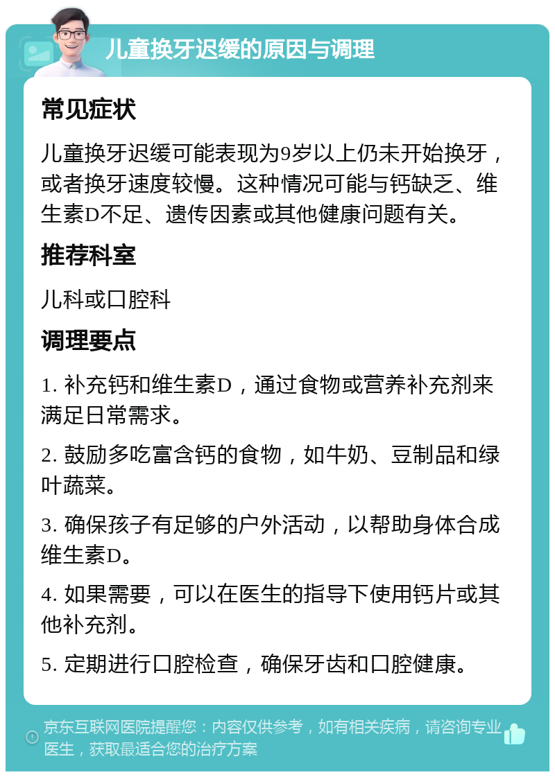 儿童换牙迟缓的原因与调理 常见症状 儿童换牙迟缓可能表现为9岁以上仍未开始换牙，或者换牙速度较慢。这种情况可能与钙缺乏、维生素D不足、遗传因素或其他健康问题有关。 推荐科室 儿科或口腔科 调理要点 1. 补充钙和维生素D，通过食物或营养补充剂来满足日常需求。 2. 鼓励多吃富含钙的食物，如牛奶、豆制品和绿叶蔬菜。 3. 确保孩子有足够的户外活动，以帮助身体合成维生素D。 4. 如果需要，可以在医生的指导下使用钙片或其他补充剂。 5. 定期进行口腔检查，确保牙齿和口腔健康。