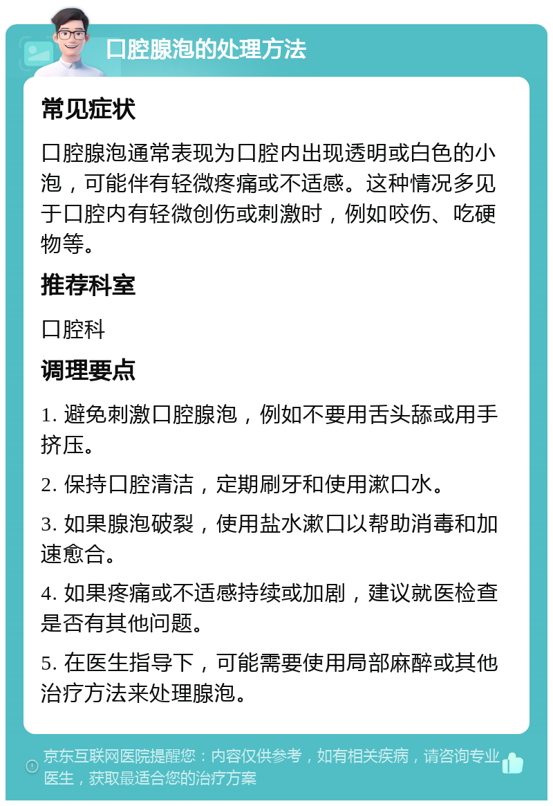 口腔腺泡的处理方法 常见症状 口腔腺泡通常表现为口腔内出现透明或白色的小泡，可能伴有轻微疼痛或不适感。这种情况多见于口腔内有轻微创伤或刺激时，例如咬伤、吃硬物等。 推荐科室 口腔科 调理要点 1. 避免刺激口腔腺泡，例如不要用舌头舔或用手挤压。 2. 保持口腔清洁，定期刷牙和使用漱口水。 3. 如果腺泡破裂，使用盐水漱口以帮助消毒和加速愈合。 4. 如果疼痛或不适感持续或加剧，建议就医检查是否有其他问题。 5. 在医生指导下，可能需要使用局部麻醉或其他治疗方法来处理腺泡。