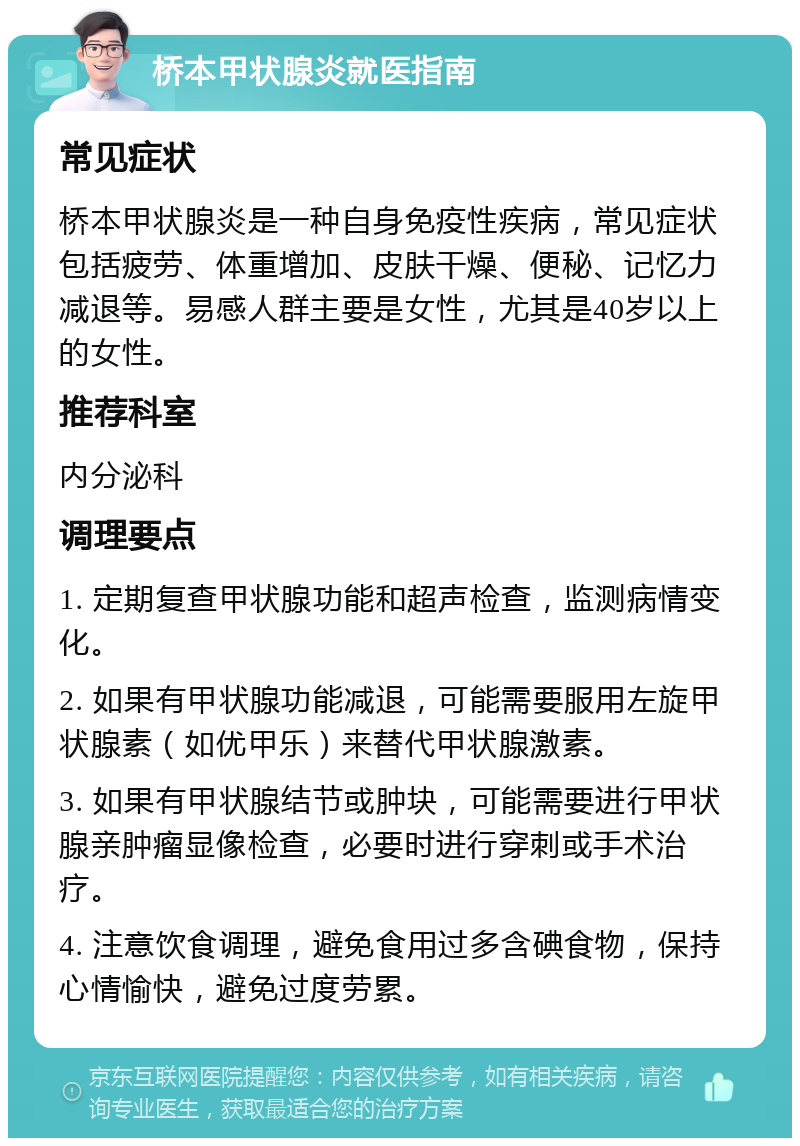 桥本甲状腺炎就医指南 常见症状 桥本甲状腺炎是一种自身免疫性疾病，常见症状包括疲劳、体重增加、皮肤干燥、便秘、记忆力减退等。易感人群主要是女性，尤其是40岁以上的女性。 推荐科室 内分泌科 调理要点 1. 定期复查甲状腺功能和超声检查，监测病情变化。 2. 如果有甲状腺功能减退，可能需要服用左旋甲状腺素（如优甲乐）来替代甲状腺激素。 3. 如果有甲状腺结节或肿块，可能需要进行甲状腺亲肿瘤显像检查，必要时进行穿刺或手术治疗。 4. 注意饮食调理，避免食用过多含碘食物，保持心情愉快，避免过度劳累。