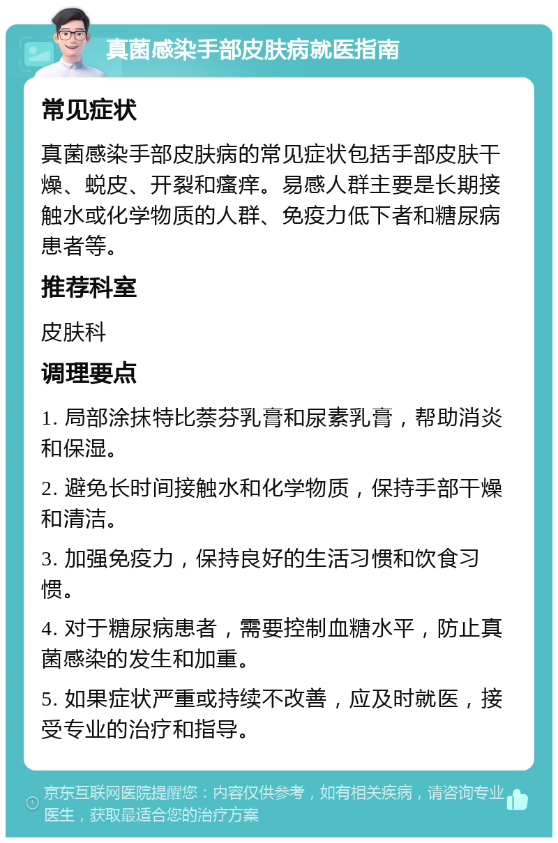 真菌感染手部皮肤病就医指南 常见症状 真菌感染手部皮肤病的常见症状包括手部皮肤干燥、蜕皮、开裂和瘙痒。易感人群主要是长期接触水或化学物质的人群、免疫力低下者和糖尿病患者等。 推荐科室 皮肤科 调理要点 1. 局部涂抹特比萘芬乳膏和尿素乳膏，帮助消炎和保湿。 2. 避免长时间接触水和化学物质，保持手部干燥和清洁。 3. 加强免疫力，保持良好的生活习惯和饮食习惯。 4. 对于糖尿病患者，需要控制血糖水平，防止真菌感染的发生和加重。 5. 如果症状严重或持续不改善，应及时就医，接受专业的治疗和指导。