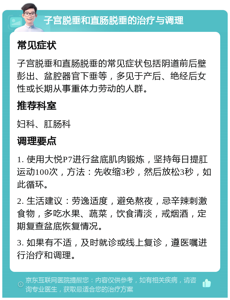 子宫脱垂和直肠脱垂的治疗与调理 常见症状 子宫脱垂和直肠脱垂的常见症状包括阴道前后壁彭出、盆腔器官下垂等，多见于产后、绝经后女性或长期从事重体力劳动的人群。 推荐科室 妇科、肛肠科 调理要点 1. 使用大悦P7进行盆底肌肉锻炼，坚持每日提肛运动100次，方法：先收缩3秒，然后放松3秒，如此循环。 2. 生活建议：劳逸适度，避免熬夜，忌辛辣刺激食物，多吃水果、蔬菜，饮食清淡，戒烟酒，定期复查盆底恢复情况。 3. 如果有不适，及时就诊或线上复诊，遵医嘱进行治疗和调理。