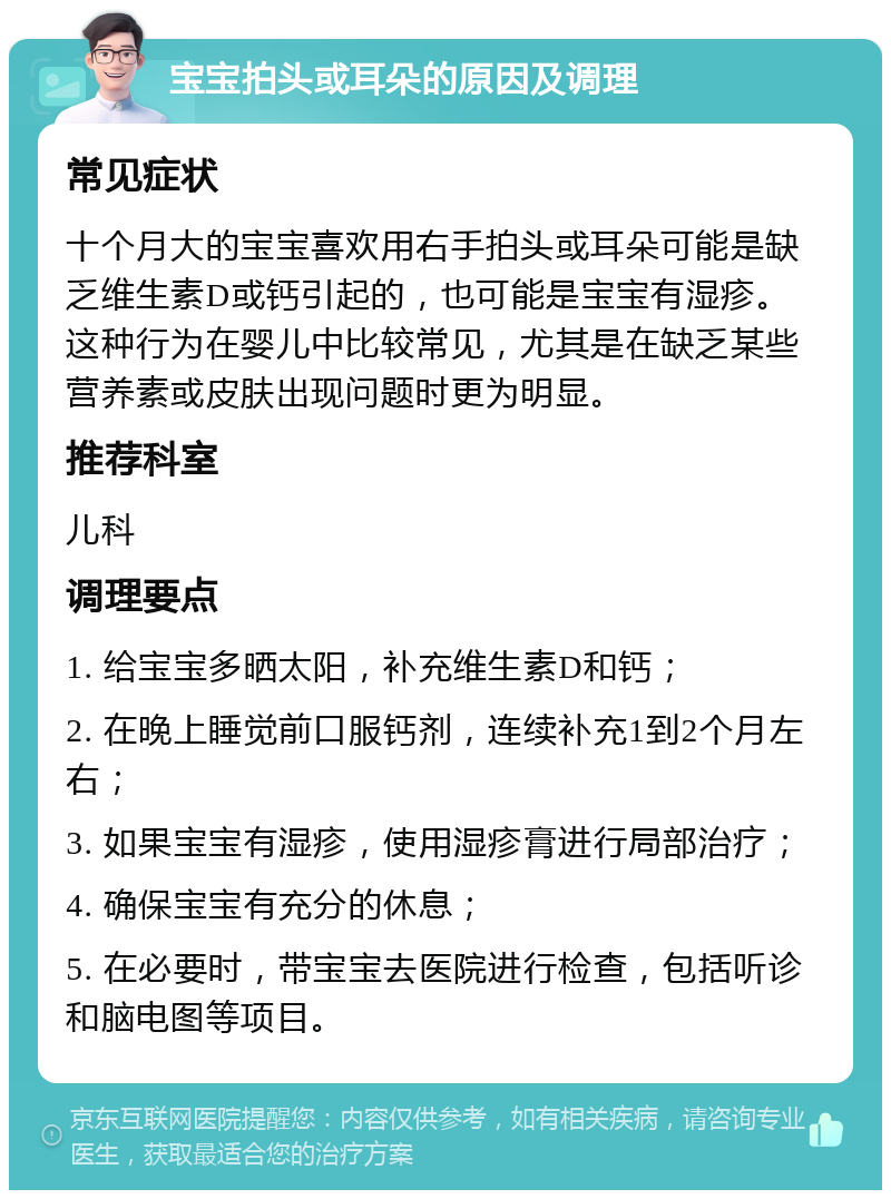 宝宝拍头或耳朵的原因及调理 常见症状 十个月大的宝宝喜欢用右手拍头或耳朵可能是缺乏维生素D或钙引起的，也可能是宝宝有湿疹。这种行为在婴儿中比较常见，尤其是在缺乏某些营养素或皮肤出现问题时更为明显。 推荐科室 儿科 调理要点 1. 给宝宝多晒太阳，补充维生素D和钙； 2. 在晚上睡觉前口服钙剂，连续补充1到2个月左右； 3. 如果宝宝有湿疹，使用湿疹膏进行局部治疗； 4. 确保宝宝有充分的休息； 5. 在必要时，带宝宝去医院进行检查，包括听诊和脑电图等项目。